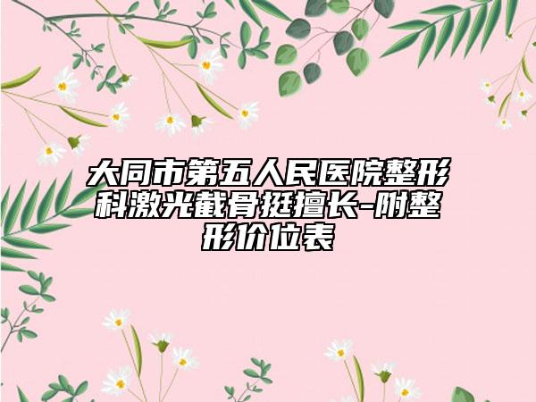 大同市第五人民醫(yī)院整形科激光截骨挺擅長-附整形價(jià)位表