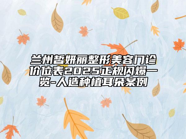 蘭州皙妍麗整形美容門診價位表2025正規(guī)閃爆一覽-人造種植耳朵案例