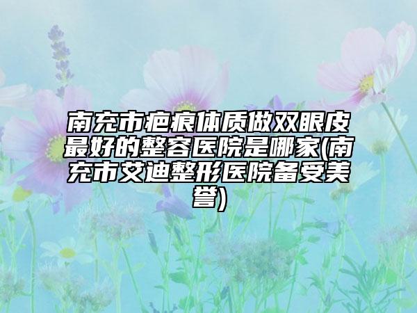 南充市疤痕體質(zhì)做雙眼皮最好的整容醫(yī)院是哪家(南充市艾迪整形醫(yī)院備受美譽(yù))