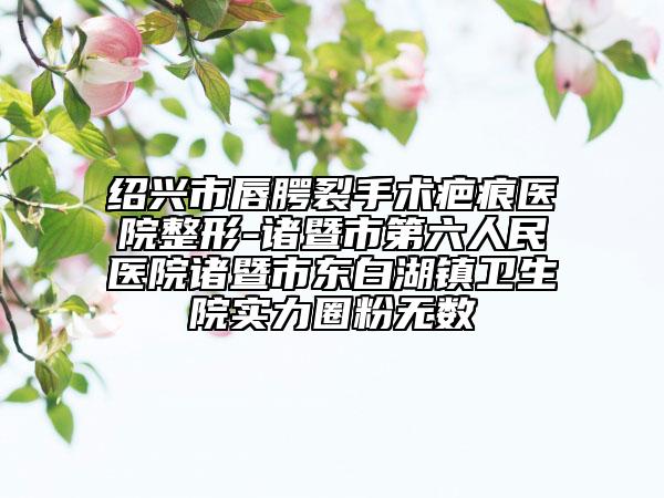 紹興市唇腭裂手術(shù)疤痕醫(yī)院整形-諸暨市第六人民醫(yī)院諸暨市東白湖鎮(zhèn)衛(wèi)生院實(shí)力圈粉無(wú)數(shù)