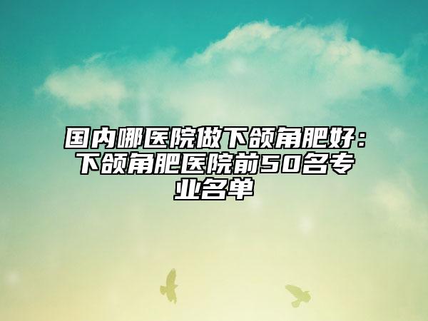 國內哪醫(yī)院做下頜角肥好：下頜角肥醫(yī)院前50名專業(yè)名單