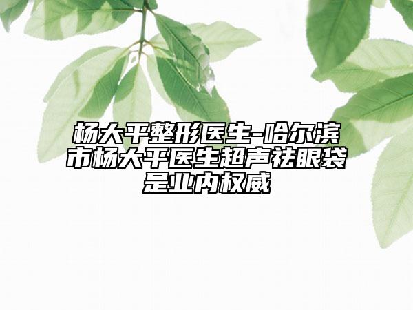 楊大平整形醫(yī)生-哈爾濱市楊大平醫(yī)生超聲祛眼袋是業(yè)內權威
