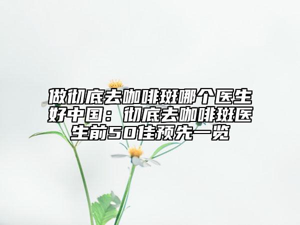 做徹底去咖啡斑哪個醫(yī)生好中國：徹底去咖啡斑醫(yī)生前50佳預(yù)先一覽