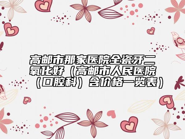 高郵市那家醫(yī)院全瓷牙二氧化好（高郵市人民醫(yī)院（口腔科）含價(jià)格一覽表）