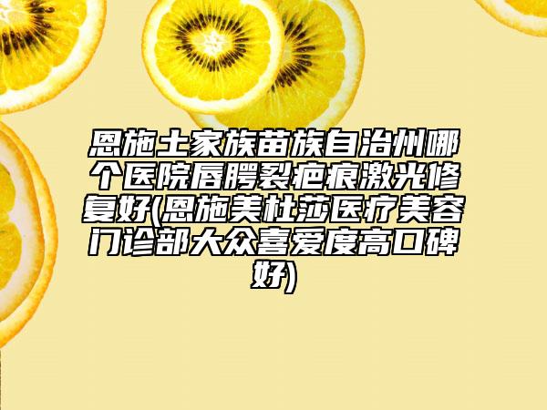 恩施土家族苗族自治州哪個醫(yī)院唇腭裂疤痕激光修復好(恩施美杜莎醫(yī)療美容門診部大眾喜愛度高口碑好)