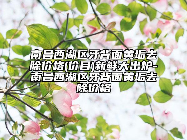 南昌西湖區(qū)牙背面黃垢去除價(jià)格(價(jià)目)新鮮大出爐-南昌西湖區(qū)牙背面黃垢去除價(jià)格
