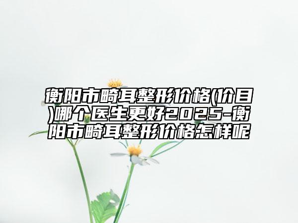 衡陽市畸耳整形價格(價目)哪個醫(yī)生更好2025-衡陽市畸耳整形價格怎樣呢
