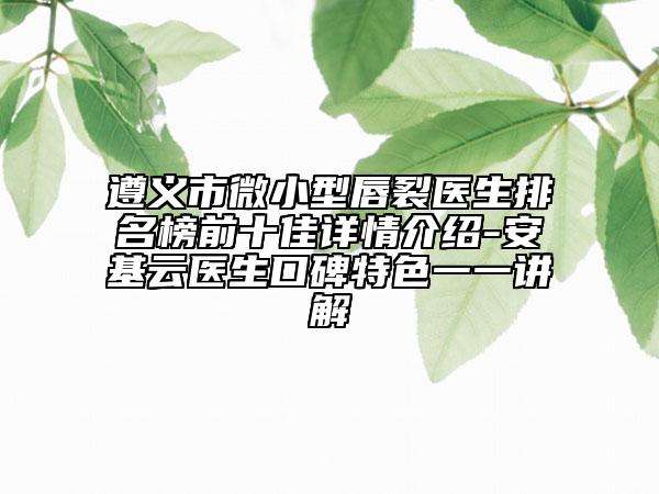 遵義市微小型唇裂醫(yī)生排名榜前十佳詳情介紹-安基云醫(yī)生口碑特色一一講解