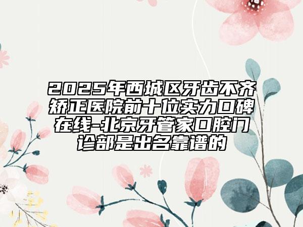 2025年西城區(qū)牙齒不齊矯正醫(yī)院前十位實(shí)力口碑在線-北京牙管家口腔門診部是出名靠譜的