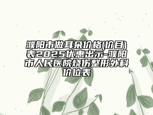 濮陽市做耳朵價格(價目)表2025優(yōu)惠出示-濮陽市人民醫(yī)院燒傷整形外科價位表