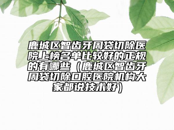 鹿城區(qū)智齒牙周袋切除醫(yī)院上榜名單比較好的正規(guī)的有哪些（鹿城區(qū)智齒牙周袋切除口腔醫(yī)院機(jī)構(gòu)大家都說(shuō)技術(shù)好）