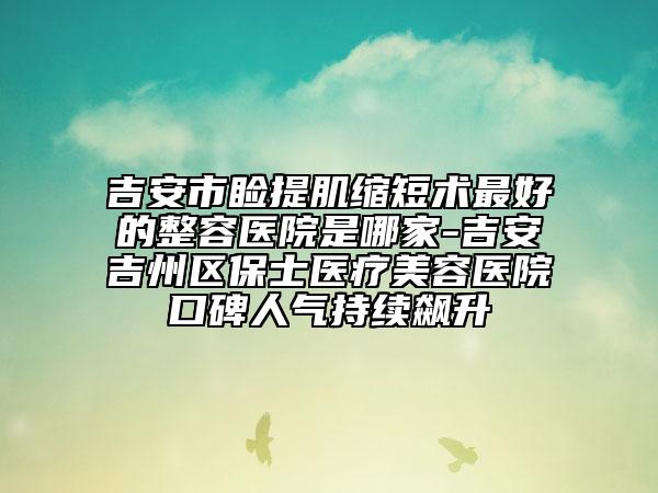 吉安市瞼提肌縮短術(shù)最好的整容醫(yī)院是哪家-吉安吉州區(qū)保士醫(yī)療美容醫(yī)院口碑人氣持續(xù)飆升
