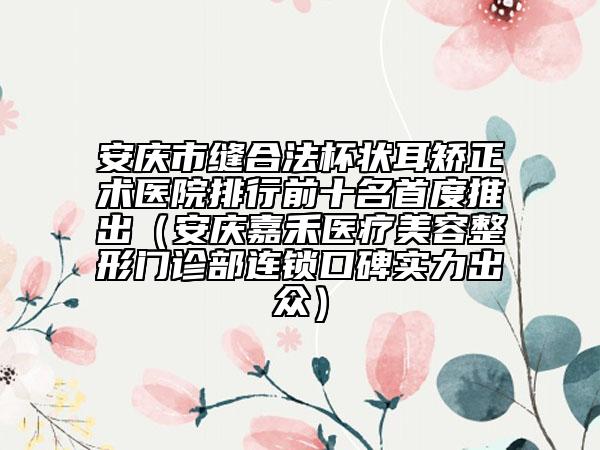 安慶市縫合法杯狀耳矯正術醫(yī)院排行前十名首度推出（安慶嘉禾醫(yī)療美容整形門診部連鎖口碑實力出眾）