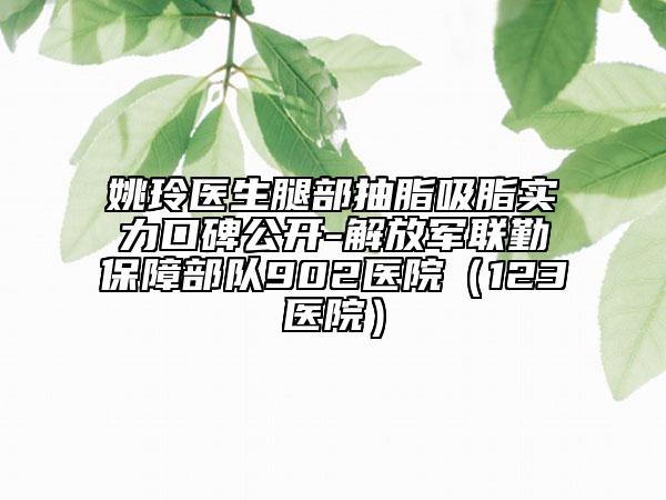 姚玲醫(yī)生腿部抽脂吸脂實(shí)力口碑公開-解放軍聯(lián)勤保障部隊(duì)902醫(yī)院（123醫(yī)院）
