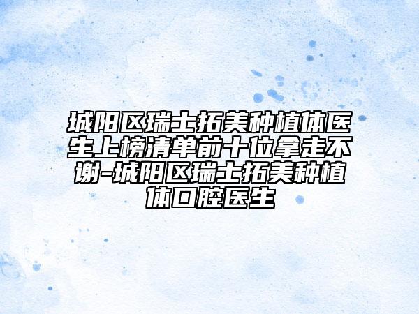城陽(yáng)區(qū)瑞士拓美種植體醫(yī)生上榜清單前十位拿走不謝-城陽(yáng)區(qū)瑞士拓美種植體口腔醫(yī)生