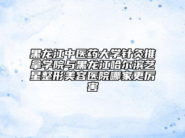 黑龍江中醫(yī)藥大學針灸推拿學院與黑龍江哈爾濱藝星整形美容醫(yī)院哪家更厲害