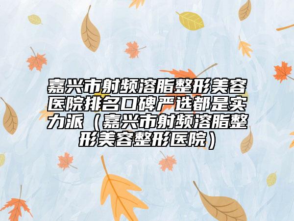 嘉興市射頻溶脂整形美容醫(yī)院排名口碑嚴(yán)選都是實(shí)力派（嘉興市射頻溶脂整形美容整形醫(yī)院）
