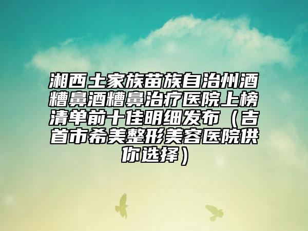湘西土家族苗族自治州酒糟鼻酒糟鼻治療醫(yī)院上榜清單前十佳明細(xì)發(fā)布（吉首市希美整形美容醫(yī)院供你選擇）