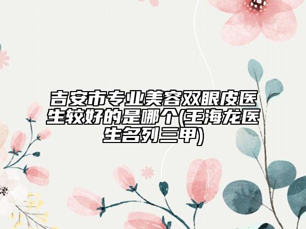 吉安市專業(yè)美容雙眼皮醫(yī)生較好的是哪個(gè)(王海龍醫(yī)生名列三甲)