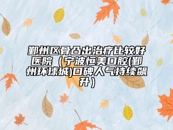 鄞州區(qū)骨凸出治療比較好醫(yī)院（寧波恒美口腔(鄞州環(huán)球城)口碑人氣持續(xù)飆升）