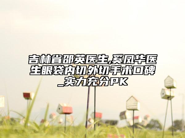 吉林省邵英醫(yī)生,奚鳳華醫(yī)生眼袋內(nèi)切外切手術(shù)口碑_實力充分PK