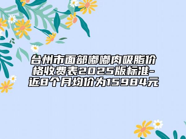 臺州市面部嘟嘟肉吸脂價格收費表2025版標準-近8個月均價為15984元