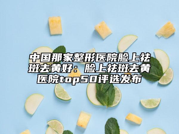 中國那家整形醫(yī)院臉上祛斑去黃好：臉上祛斑去黃醫(yī)院top50評選發(fā)布