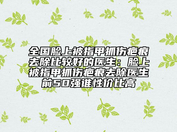 全國臉上被指甲抓傷疤痕去除比較好的醫(yī)生：臉上被指甲抓傷疤痕去除醫(yī)生前50強(qiáng)誰性價(jià)比高