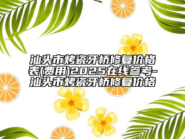 汕頭市烤瓷牙橋修復價格表(費用)2025在線參考-汕頭市烤瓷牙橋修復價格