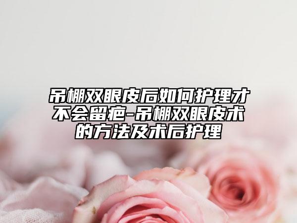 吊棚雙眼皮后如何護(hù)理才不會(huì)留疤-吊棚雙眼皮術(shù)的方法及術(shù)后護(hù)理