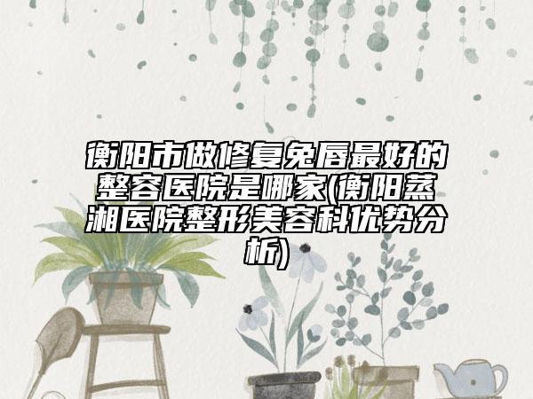 衡陽市做修復(fù)兔唇最好的整容醫(yī)院是哪家(衡陽蒸湘醫(yī)院整形美容科優(yōu)勢分析)