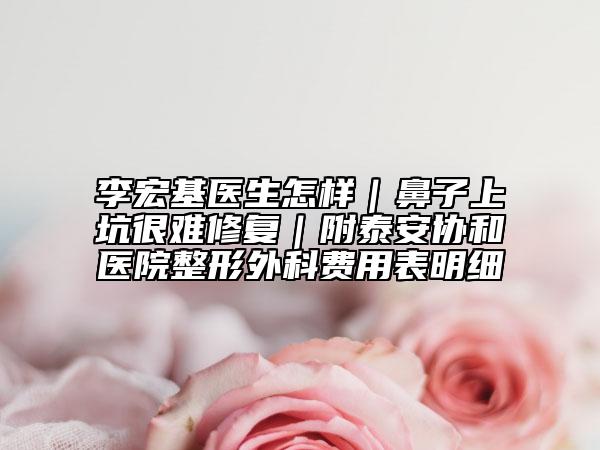 李宏基醫(yī)生怎樣｜鼻子上坑很難修復(fù)｜附泰安協(xié)和醫(yī)院整形外科費用表明細