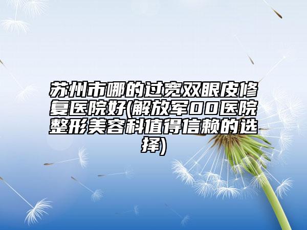 蘇州市哪的過寬雙眼皮修復(fù)醫(yī)院好(解放軍00醫(yī)院整形美容科值得信賴的選擇)