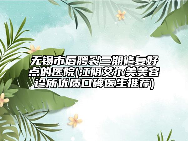 無錫市唇腭裂三期修復(fù)好點(diǎn)的醫(yī)院(江陰艾爾美美容診所優(yōu)質(zhì)口碑醫(yī)生推薦)