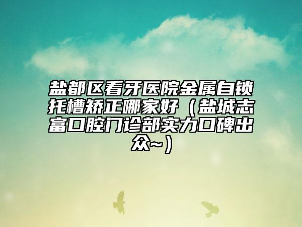 鹽都區(qū)看牙醫(yī)院金屬自鎖托槽矯正哪家好（鹽城志富口腔門診部實(shí)力口碑出眾~）