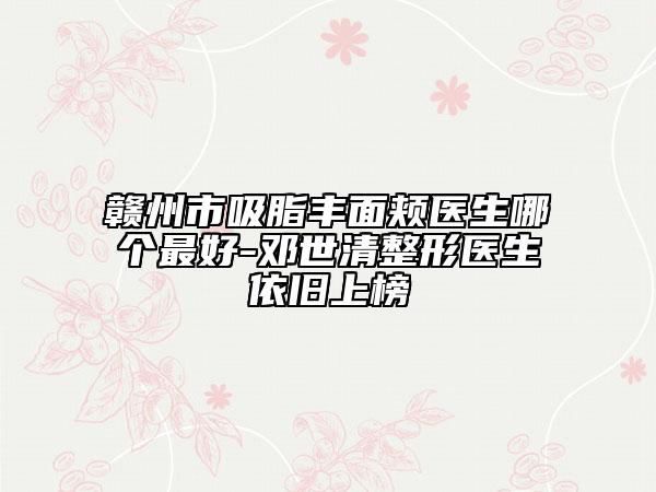 贛州市吸脂豐面頰醫(yī)生哪個(gè)最好-鄧世清整形醫(yī)生依舊上榜