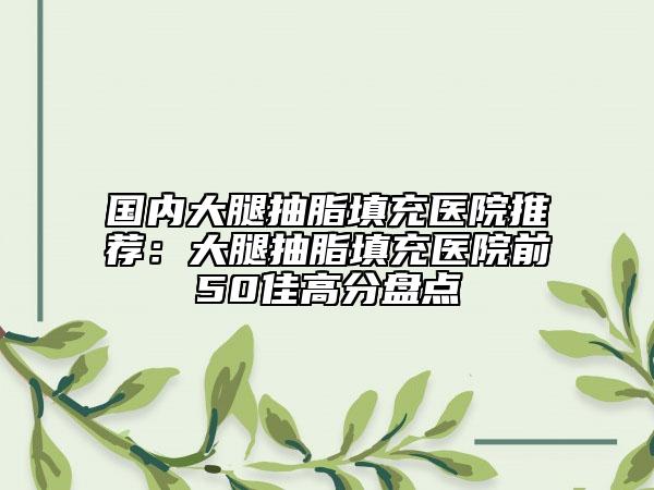 國(guó)內(nèi)大腿抽脂填充醫(yī)院推薦：大腿抽脂填充醫(yī)院前50佳高分盤點(diǎn)