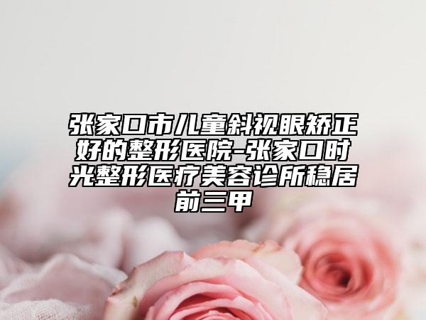 張家口市兒童斜視眼矯正好的整形醫(yī)院-張家口時(shí)光整形醫(yī)療美容診所穩(wěn)居前三甲