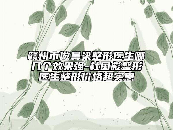 贛州市做鼻梁整形醫(yī)生哪幾個效果強-杜國彪整形醫(yī)生整形價格超實惠