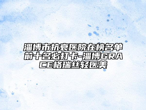 淄博市抗衰醫(yī)院在榜名單前十名必打卡-淄博GRACE格瑞絲輕醫(yī)美