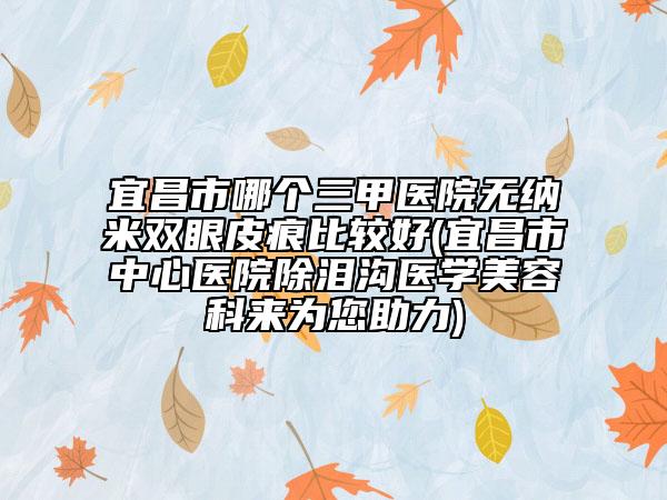 宜昌市哪個(gè)三甲醫(yī)院無(wú)納米雙眼皮痕比較好(宜昌市中心醫(yī)院除淚溝醫(yī)學(xué)美容科來為您助力)