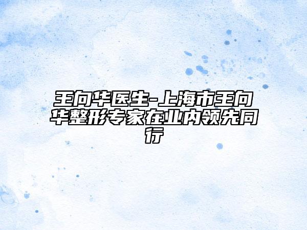 王向華醫(yī)生-上海市王向華整形專家在業(yè)內(nèi)領(lǐng)先同行