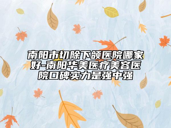 南陽市切除下頜醫(yī)院哪家好-南陽華美醫(yī)療美容醫(yī)院口碑實力是強(qiáng)中強(qiáng)