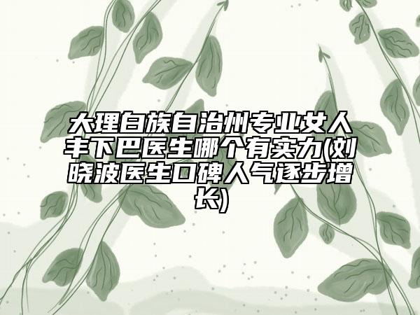 大理白族自治州專業(yè)女人豐下巴醫(yī)生哪個(gè)有實(shí)力(劉曉波醫(yī)生口碑人氣逐步增長)