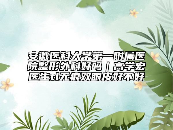 安徽醫(yī)科大學(xué)第一附屬醫(yī)院整形外科好嗎｜高學(xué)宏醫(yī)生tl無(wú)痕雙眼皮好不好