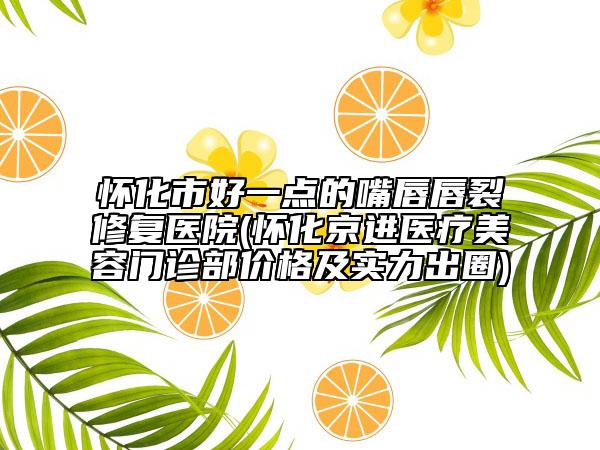 懷化市好一點的嘴唇唇裂修復(fù)醫(yī)院(懷化京進(jìn)醫(yī)療美容門診部價格及實力出圈)