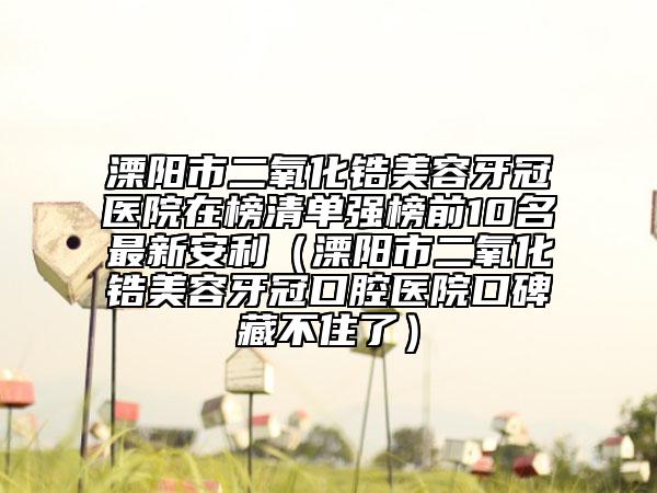 溧陽(yáng)市二氧化鋯美容牙冠醫(yī)院在榜清單強(qiáng)榜前10名最新安利（溧陽(yáng)市二氧化鋯美容牙冠口腔醫(yī)院口碑藏不住了）