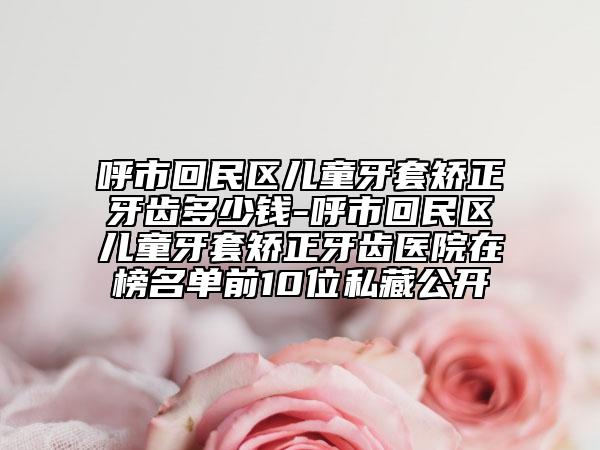 呼市回民區(qū)兒童牙套矯正牙齒多少錢-呼市回民區(qū)兒童牙套矯正牙齒醫(yī)院在榜名單前10位私藏公開