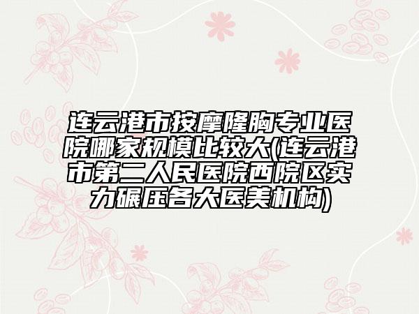 連云港市按摩隆胸專業(yè)醫(yī)院哪家規(guī)模比較大(連云港市第二人民醫(yī)院西院區(qū)實力碾壓各大醫(yī)美機構(gòu))