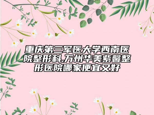 重慶第三軍醫(yī)大學(xué)西南醫(yī)院整形科,萬州華美紫馨整形醫(yī)院哪家便宜又好